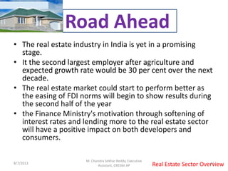• The real estate industry in India is yet in a promising
stage.
• It the second largest employer after agriculture and
expected growth rate would be 30 per cent over the next
decade.
• The real estate market could start to perform better as
the easing of FDI norms will begin to show results during
the second half of the year
• the Finance Ministry's motivation through softening of
interest rates and lending more to the real estate sector
will have a positive impact on both developers and
consumers.
Real Estate Sector Overview
Road Ahead
8/7/2013 11
M. Chandra Sekhar Reddy, Executive
Assistant, CREDAI AP
 