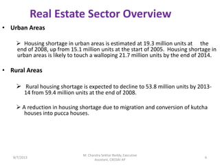 • Urban Areas
 Housing shortage in urban areas is estimated at 19.3 million units at the
end of 2008, up from 15.1 million units at the start of 2005. Housing shortage in
urban areas is likely to touch a walloping 21.7 million units by the end of 2014.
• Rural Areas
 Rural housing shortage is expected to decline to 53.8 million units by 2013-
14 from 59.4 million units at the end of 2008.
 A reduction in housing shortage due to migration and conversion of kutcha
houses into pucca houses.
Real Estate Sector Overview
8/7/2013 6
M. Chandra Sekhar Reddy, Executive
Assistant, CREDAI AP
 