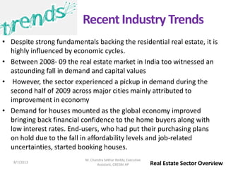 • Despite strong fundamentals backing the residential real estate, it is
highly influenced by economic cycles.
• Between 2008- 09 the real estate market in India too witnessed an
astounding fall in demand and capital values
• However, the sector experienced a pickup in demand during the
second half of 2009 across major cities mainly attributed to
improvement in economy
• Demand for houses mounted as the global economy improved
bringing back financial confidence to the home buyers along with
low interest rates. End-users, who had put their purchasing plans
on hold due to the fall in affordability levels and job-related
uncertainties, started booking houses.
Real Estate Sector Overview
Recent Industry Trends
8/7/2013 7
M. Chandra Sekhar Reddy, Executive
Assistant, CREDAI AP
 