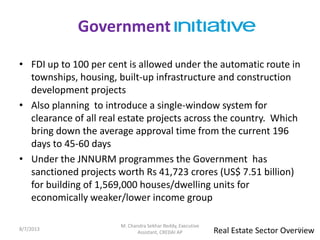 • FDI up to 100 per cent is allowed under the automatic route in
townships, housing, built-up infrastructure and construction
development projects
• Also planning to introduce a single-window system for
clearance of all real estate projects across the country. Which
bring down the average approval time from the current 196
days to 45-60 days
• Under the JNNURM programmes the Government has
sanctioned projects worth Rs 41,723 crores (US$ 7.51 billion)
for building of 1,569,000 houses/dwelling units for
economically weaker/lower income group
Government
Real Estate Sector Overview8/7/2013 9
M. Chandra Sekhar Reddy, Executive
Assistant, CREDAI AP
 
