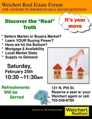 Weichert Real Estate Forum
FOR ANSWERS TO IMPORTANT REAL ESTATE QUESTIONS


 Discover the “Real”                                  It’s your
        Truth                                           move
* Sellers Market or Buyers Market?
* Learn YOUR Buying Power?
* Have we hit the Bottom?
* Mortgage $ Availability
* Local Market Stats
* Supply vs Demand

   Saturday,
 February 25th
 10:30 –11:30am
Refreshments                          121 N. Pitt St.
 Will be                              Reserve a seat w/ your
    Served                            Weichert agent or call
                                      703-549-8700

                 Invite us in. We’ll bring results.
 