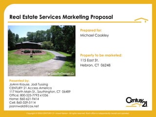 [object Object],[object Object],[object Object],[object Object],[object Object],Real Estate Services Marketing Proposal Presented by: JoAnn Krause, Jodi Tussing CENTURY 21 Access America 117 North Main St., Southington, CT  06489 Office: 800-525-7793 x1036 Home: 860-621-9414 Cell: 860-329-5114 [email_address] Copyright © 2009 CENTURY 21 <Insert Name>. All rights reserved. Each office is independently owned and operated. 