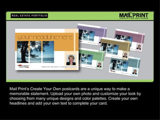 Mail Print’s Create Your Own postcards are a unique way to make a
memorable statement. Upload your own photo and customize your look by
choosing from many unique designs and color palettes. Create your own
headlines and add your own text to complete your card.
 