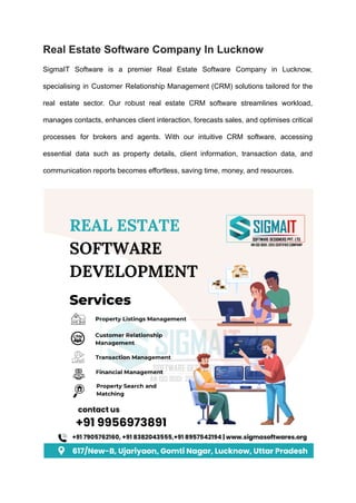 Real Estate Software Company In Lucknow
SigmaIT Software is a premier Real Estate Software Company in Lucknow,
specialising in Customer Relationship Management (CRM) solutions tailored for the
real estate sector. Our robust real estate CRM software streamlines workload,
manages contacts, enhances client interaction, forecasts sales, and optimises critical
processes for brokers and agents. With our intuitive CRM software, accessing
essential data such as property details, client information, transaction data, and
communication reports becomes effortless, saving time, money, and resources.
 
