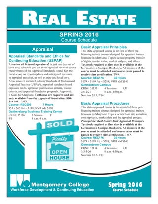 Real Estate
SPRING 2016
Course Schedule
Appraisal
Appraisal Standards and Ethics for
Continuing Education (USPAP)
Attention all licensed appraisers! In just one day out of
your busy schedule you can meet appraisal renewal course
requirements of the Appraisal Standards Board. Get the
latest scoop on recent updates and anticipated revisions
in appraisal practices, as well as state and local laws.
Areas covered include Uniform Standards of Professional
Appraisal Practice (USPAP), appraisal standards board
exposure drafts, appraiser qualification criteria, trainee
criteria, and appraisal foundation proposals. Approved:
7 hours for Maryland. Textbooks are required and are
only available from the Appraisal Foundation: 800-
348-2831. TWA
Course: REC009	 7 Hours
$53 + $65 fee = $118; NMR add $120
Gaithersburg Business Training Center
CRN#: 35126	 1 Session 	 F
4/1	 8 a.m.-4 p.m.
Basic Appraisal Principles
This state-approved course is the first of three pre-
licensing trainee courses designed for appraisal trainee
licensure in Maryland. Topics include property transfer
of rights, market value, market analysis, and ethics.
Textbook required at first class is available at the
Germantown Campus Bookstore. All minutes of the
course must be attended and course exam passed to
receive class certification. TWA
Course: REC175	 30 Hours
$179 + $109 fee = $288; NMR add $140
Germantown Campus
CRN#: 35133	 4 Sessions 	 S,U
2/6-2/21	 8 a.m.-4:30 p.m.
No class 2/13, 2/14
Basic Appraisal Procedures
This state-approved course is the second of three pre-
licensing trainee courses designed for appraisal trainee
licensure in Maryland. Topics include land site valuation,
cost approach, market data and the appraisal process.
Prerequisite: Real Estate: Basic Appraisal Principles.
Textbook required at first class is available at the
Germantown Campus Bookstore. All minutes of the
course must be attended and course exam must be
passed to receive class certification. TWA
Course: REC176	 30 Hours
$179 + $109 fee = $288; NMR add $140
Germantown Campus
CRN#: 35134	 4 Sessions 	 S,U
3/5-3/20	 8 a.m.-4:30 p.m.
No class 3/12, 3/13
Montgomery College
Workforce Development & Continuing Education
Spring 2016
Course Schedule
 