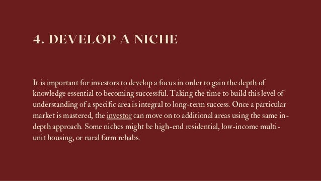 4. DEVELOP A NICHE
It is important for investors to develop a focus in order to gain the depth of
knowledge essential to becoming successful. Taking the time to build this level of
understanding of a specific area is integral to long-term success. Once a particular
market is mastered, the investor can move on to additional areas using the same in-
depth approach. Some niches might be high-end residential, low-income multi-
unit housing, or rural farm rehabs.
 
