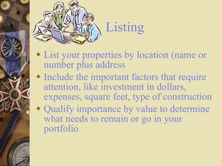 Listing List your properties by location (name or number plus address Include the important factors that require attention, like investment in dollars, expenses, square feet, type of construction Qualify importance by value to determine what needs to remain or go in your portfolio 