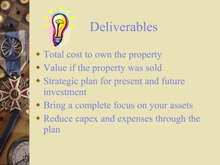 Deliverables Total cost to own the property Value if the property was sold Strategic plan for present and future investment Bring a complete focus on your assets Reduce capex and expenses through the plan 