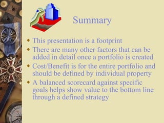 Summary This presentation is a footprint There are many other factors that can be added in detail once a portfolio is created Cost/Benefit is for the entire portfolio and should be defined by individual property A balanced scorecard against specific goals helps show value to the bottom line through a defined strategy 