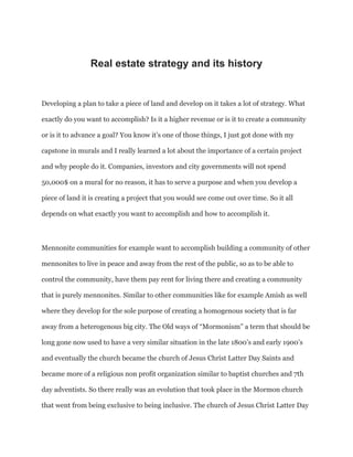 Real estate strategy and its history
Developing a plan to take a piece of land and develop on it takes a lot of strategy. What
exactly do you want to accomplish? Is it a higher revenue or is it to create a community
or is it to advance a goal? You know it’s one of those things, I just got done with my
capstone in murals and I really learned a lot about the importance of a certain project
and why people do it. Companies, investors and city governments will not spend
50,000$ on a mural for no reason, it has to serve a purpose and when you develop a
piece of land it is creating a project that you would see come out over time. So it all
depends on what exactly you want to accomplish and how to accomplish it.
Mennonite communities for example want to accomplish building a community of other
mennonites to live in peace and away from the rest of the public, so as to be able to
control the community, have them pay rent for living there and creating a community
that is purely mennonites. Similar to other communities like for example Amish as well
where they develop for the sole purpose of creating a homogenous society that is far
away from a heterogenous big city. The Old ways of “Mormonism” a term that should be
long gone now used to have a very similar situation in the late 1800’s and early 1900’s
and eventually the church became the church of Jesus Christ Latter Day Saints and
became more of a religious non profit organization similar to baptist churches and 7th
day adventists. So there really was an evolution that took place in the Mormon church
that went from being exclusive to being inclusive. The church of Jesus Christ Latter Day
 
