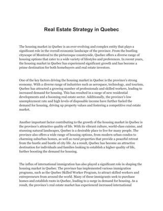 Real Estate Strategy in Quebec
The housing market in Quebec is an ever-evolving and complex entity that plays a
significant role in the overall economic landscape of the province. From the bustling
cityscape of Montreal to the picturesque countryside, Quebec offers a diverse range of
housing options that cater to a wide variety of lifestyles and preferences. In recent years,
the housing market in Quebec has experienced significant growth and has become a
prime destination for both homebuyers and real estate investors.
One of the key factors driving the housing market in Quebec is the province’s strong
economy. With a diverse range of industries such as aerospace, technology, and tourism,
Quebec has attracted a growing number of professionals and skilled workers, leading to
increased demand for housing. This has resulted in a surge of new residential
developments and a booming real estate sector. Additionally, the province’s low
unemployment rate and high levels of disposable income have further fueled the
demand for housing, driving up property values and fostering a competitive real estate
market.
Another important factor contributing to the growth of the housing market in Quebec is
the province’s attractive quality of life. With its vibrant culture, world-class cuisine, and
stunning natural landscapes, Quebec is a desirable place to live for many people. The
province also offers a wide range of housing options, from modern urban condos to
charming suburban homes, as well as rural properties that provide a peaceful retreat
from the hustle and bustle of city life. As a result, Quebec has become an attractive
destination for individuals and families looking to establish a higher quality of life,
further boosting the demand for housing.
The influx of international immigration has also played a significant role in shaping the
housing market in Quebec. The province has implemented various immigration
programs, such as the Quebec Skilled Worker Program, to attract skilled workers and
entrepreneurs from around the world. Many of these immigrants seek to purchase
homes and establish roots in Quebec, leading to a surge in demand for housing. As a
result, the province’s real estate market has experienced increased international
 