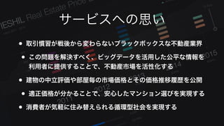 サービスへの思い
• 取引慣習が戦後から変わらないブラックボックスな不動産業界
• この問題を解決すべく、ビッグデータを活用した公平な情報を
利用者に提供することで、不動産市場を活性化する
• 建物の中立評価や部屋毎の市場価格とその価格推移履歴を公開
• 適正価格が分かることで、安心したマンション選びを実現する
• 消費者が気軽に住み替えられる循環型社会を実現する
 