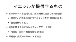 イエシルが提供するもの
• ビッグデータを活用した、売買判断に必要な情報を提供!
• 部屋ごとの市場価格をリアルタイム査定（特許出願中）!
• 価格推移の可視化!
• 物件に関する中立なレイティングデータ公開!
• 利便性・治安・地盤情報など8項目!
• 不動産の売買仲介サービスを提供
 