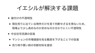 イエシルが解決する課題
• 値付けの不透明性!
• 現在売りに出ている物件だけを見て判断せざるを得ないため、 
相場より少し高めなのか安めなのか分かりにくい不透明性!
• 中古住宅流通の促進!
• マンションの市場価値を知る敷居を下げることでの促進!
• 売り時や買い時の判断材料を提供
 