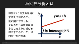 page
単回帰分析とは
19
x
y
y=ax+b
) b: intercept(切片)
線形に1つの変数を用い
て値を予測すること。
散布図にプロットし、
その点からの距離が最
小となるように描ける
線を求めることが、単
回帰分析の基本
 