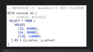 page 25
-- WITH句を使って、recordsという一時テーブルを用意	
WITH records AS (	
-- size(x), price(y)	
SELECT * FROM (	
VALUES 	
(16, 86800), 	
(64, 98800), 	
(128, 110800)	
) AS t (x_value, y_value)	
)
 