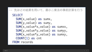 page 27
-- 先ほどの結果を用いて、最小二乗法の事前計算を行う	
SELECT	
SUM(x_value) as sumx,	
SUM(y_value) as sumy,	
SUM(x_value*x_value) as sumxx,	
SUM(y_value*y_value) as sumyy,	
SUM(x_value*y_value) as sumxy,	
COUNT(1) as cnt	
FROM records
 