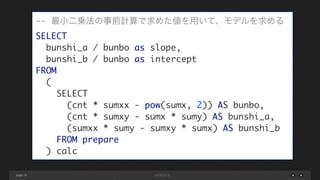 page 29
-- 最小二乗法の事前計算で求めた値を用いて、モデルを求める	
SELECT	
bunshi_a / bunbo as slope,	
bunshi_b / bunbo as intercept	
FROM	
(	
SELECT	
(cnt * sumxx - pow(sumx, 2)) AS bunbo,	
(cnt * sumxy - sumx * sumy) AS bunshi_a,	
(sumxx * sumy - sumxy * sumx) AS bunshi_b	
FROM prepare	
) calc
 