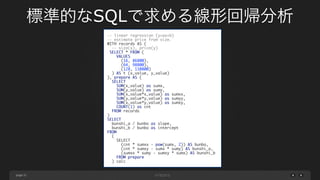 page 31
-- linear regression (y=ax+b)	
-- estimate price from size.	
WITH records AS (	
-- size(x), price(y)	
SELECT * FROM (	
VALUES 	
(16, 86800), 	
(64, 98800), 	
(128, 110800)	
) AS t (x_value, y_value)	
), prepare AS (	
SELECT	
SUM(x_value) as sumx,	
SUM(y_value) as sumy,	
SUM(x_value*x_value) as sumxx,	
SUM(y_value*y_value) as sumyy,	
SUM(x_value*y_value) as sumxy,	
COUNT(1) as cnt	
FROM records	
)	
SELECT	
bunshi_a / bunbo as slope,	
bunshi_b / bunbo as intercept	
FROM	
(	
SELECT	
(cnt * sumxx - pow(sumx, 2)) AS bunbo,	
(cnt * sumxy - sumx * sumy) AS bunshi_a,	
(sumxx * sumy - sumxy * sumx) AS bunshi_b	
FROM prepare	
) calc
標準的なSQLで求める線形回帰分析
 