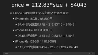 page
price = 212.83*size + 84043
32
iPhone 6sの回帰モデルを用いた価格査定
iPhone 6s 16GB：86,800円
87,448円(誤差0.7%) = 212.83*16 + 84043
iPhone 6s 64GB：98,800円
97,664円(誤差1.1%) = 212.83*64 + 84043
iPhone 6s 128GB：110,800円
111,272円(誤差0.4%) = 212.73*128 + 84043
 