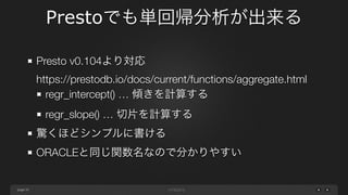 page
Prestoでも単回帰分析が出来る
35
Presto v0.104より対応 
https://prestodb.io/docs/current/functions/aggregate.html
regr_intercept() … 傾きを計算する
regr_slope() … 切片を計算する
驚くほどシンプルに書ける
ORACLEと同じ関数名なので分かりやすい
 