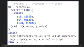 page 36
-- (Presto) y = intercept + x * slope 
WITH records AS (	
SELECT * FROM (	
VALUES 	
(16, 86800), 	
(64, 98800), 	
(128, 110800)	
) AS t (x_value, y_value)	
)	
SELECT	
regr_intercept(y_value, x_value) as intercept,	
regr_slope(y_value, x_value) as slope	
FROM records
 