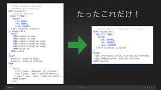 page 37
-- (Presto UDF) y = intercept + x * slope 
WITH records AS (	
SELECT * FROM (	
VALUES 	
(16, 86800), 	
(64, 98800), 	
(128, 110800)	
) AS t (x_value, y_value)	
)	
SELECT	
regr_intercept(y_value, x_value) as intercept,	
regr_slope(y_value, x_value) as slope	
FROM records
-- linear regression (y=ax+b)	
-- estimate price from size.	
WITH records AS (	
-- size(x), price(y)	
SELECT * FROM (	
VALUES 	
(16, 86800), 	
(64, 98800), 	
(128, 110800)	
) AS t (x_value, y_value)	
), prepare AS (	
SELECT	
SUM(x_value) as sumx,	
SUM(y_value) as sumy,	
SUM(x_value*x_value) as sumxx,	
SUM(y_value*y_value) as sumyy,	
SUM(x_value*y_value) as sumxy,	
COUNT(1) as cnt	
FROM records	
)	
SELECT	
bunshi_a / bunbo as slope,	
bunshi_b / bunbo as intercept	
FROM	
(	
SELECT	
(cnt * sumxx - pow(sumx, 2)) AS bunbo,	
(cnt * sumxy - sumx * sumy) AS bunshi_a,	
(sumxx * sumy - sumxy * sumx) AS bunshi_b	
FROM prepare	
) calc
たったこれだけ！
 