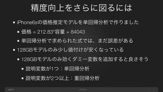 page
精度向上をさらに図るには
38
iPhone6sの価格推定モデルを単回帰分析で作りました
価格 = 212.83*容量 + 84043
単回帰分析で求められた式では、まだ誤差がある
128GBモデルのみ少し値付けが安くなっている
128GBモデルのみ効くダミー変数を追加すると良さそう
説明変数が1つ：単回帰分析
説明変数が2つ以上：重回帰分析
 