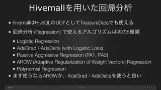 page
Hivemallを用いた回帰分析
41
hivemallはHiveQLのUDFとしてTreasureDataでも使える
回帰分析 (Regression) で使えるアルゴリズムは次の5種類
Logistic Regression
AdaGrad / AdaDelta (with Logistic Loss)
Passive Aggressive Regression (PA1, PA2)
AROW (Adaptive Regularization of Weight Vectors) Regression
Polynomial Regression
まず使うならAROWか、AdaGrad / AdaDeltaを使うと良い
 