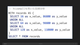 page 44
-- hivemallを用いた回帰分析	
WITH records AS (	
SELECT 16 as x_value, 86800 as y_value	
UNION ALL	
SELECT 64 as x_value, 98800 as y_value	
UNION ALL	
SELECT 128 as x_value, 110800 as y_value	
)	
SELECT * FROM records
 