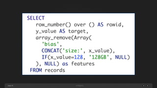 page 46
SELECT	
row_number() over () AS rowid,	
y_value AS target,	
array_remove(Array(	
'bias',	
CONCAT('size:', x_value),	
IF(x_value=128, '128GB', NULL)	
), NULL) as features	
FROM records
 