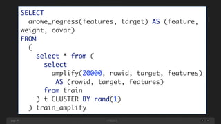 page 49
SELECT	
arowe_regress(features, target) AS (feature,
weight, covar)	
FROM	
(	
select * from (	
select	
amplify(20000, rowid, target, features)	
AS (rowid, target, features)	
from train	
) t CLUSTER BY rand(1)	
) train_amplify
 