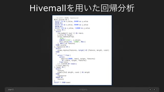 page 53
-- Hivemall AROWe regression	
WITH records AS (	
SELECT 16 as x_value, 86800 as y_value	
UNION ALL	
SELECT 64 as x_value, 98800 as y_value	
UNION ALL	
SELECT 128 as x_value, 110800 as y_value	
), train AS (	
SELECT	
row_number() over () AS rowid,	
y_value AS target,	
array_remove(Array(	
'bias',	
CONCAT('size:', x_value),	
IF(x_value=128, '128GB', NULL)	
), NULL) as features	
FROM records	
), regression AS (	
SELECT	
arowe_regress(features, target) AS (feature, weight, covar)	
FROM	
(	
select * from (	
select	
amplify(20000, rowid, target, features)	
AS (rowid, target, features)	
from train	
) t CLUSTER BY rand(1)	
) train_amplify	
), model AS (	
SELECT	
feature,	
argmin_kld( weight, covar ) AS weight	
FROM	
regression	
GROUP BY	
feature	
)	
SELECT * FROM model
Hivemallを用いた回帰分析
 