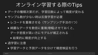 page
オンライン学習する際のTips
60
データの種類次第だが、学習回数によって精度が変わる
サンプル数が少ない時は反復学習が必要
レコードを重複させる（サンプリング手法の1つ）
綺麗なデータを数倍に重複(増幅)させておくと、 
データ密度が高い方にモデルが補正される
結果的に精度が向上する
過学習に注意
学習データと予測データを分けて精度検証を行う
 