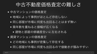 page
中古不動産価格査定の難しさ
62
中古マンションの価格査定
地域によって事例がほとんど存在しない
同じ部屋が市場に何度も出回ることはまず無い
築年数を重ねると値幅が広くなる
建物と部屋の修繕度合いに左右される
賃貸マンションの価格査定
どの地域にも事例が密集して存在する
同じ部屋が市場に何度も出回るので値動きが掴みやすい
 