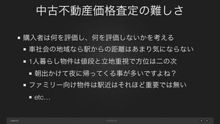 page
中古不動産価格査定の難しさ
66
購入者は何を評価し、何を評価しないかを考える
車社会の地域なら駅からの距離はあまり気にならない
1人暮らし物件は値段と立地重視で方位は二の次
朝出かけて夜に帰ってくる事が多いですよね？
ファミリー向け物件は駅近はそれほど重要では無い
etc…
 