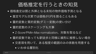 page
価格推定を行うときの知見
69
価格査定は割と外挿となる未知の物件価格予測となる
査定モデル次第では価格が0円を割ることもある
量的変数と質的変数(ダミー変数)の使い分け
量的変数のスケーリングも大事
Z-ScoreやMin-Max normalization、対数を取るなど
量的変数であっても駅徒歩と同様に線形に推移しない場合
交差項を用いて、ある程度の範囲のみの係数を用意する
いわゆる層別化
 