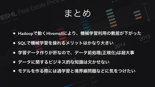 まとめ
• Hadoopで動くHivemallにより、機械学習利用の敷居が下がった
• SQLで機械学習を操れるメリットはかなり大きい
• 学習データ作りが肝なので、データ前処理(正規化)は超大事
• データに関するビジネス的な知識は欠かせない
• モデルを作る際には過学習と境界線問題などに気をつけたい
 