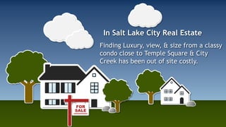 In Salt Lake City Real Estate 
Finding Luxury, view, & size from a classy 
condo close to Temple Square & City 
Creek has been out of site costly. 
 