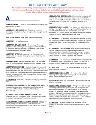 REAL ESTATE TERMINOLOGY
An excellent tool for doing homestudycourses, both continuing education and statutory courses.
It is also a tremendous aid in helping study for anytest that has anything to do with real estate;
wether it be a college course, state exam, or college exam
PAGE 1
A
ABANDONMENT Failure to occupy and use property; may
result in loss of rights.
ABATEMENT OF NUISANCE The act of ending or
terminating a nuisance; a type of legal action brought to end
a nuisance.
ABSOLUTE OWNER SHIP SEE: Fee Simple Es tate
ABSTRACT A brief sum ma ry.
ABSTRACT OF JUDGMENT A summary of money
judgment. The summary is usually prepared so that it may
be recorded, thereby creating a (judgement) lien on real
estate owned by the judgm ent debtor.
ABSTRACT OF TITLE A sum mary of the instrum ents
affecting title to a parcel of real property as shown by the
public records.
ABSTRACTION A method of valuing land. The indicated
value of the improvement is deducted from the sale price.
ABSTRACTION METHOD Method of appraising vacant
land; allocation of the appraised total value or sale price of
the prope rty betw een land a nd bu ilding e ither o n a ratio basis
or by subtracting a figure representing building value or price
from the total appraised value or price of the property. Also
called Allocation Method.
ACCELERATE To make a note all due and payable at one
time.
ACCREDITED MANAGEMENT ORGANIZATION (AMO) A
professional designation awarde d to qualified property
man agem ent firm s by the institute of Real Estate
Mana gem ent.
ACCREDITED RESIDENT MANAGER (ARM An
individual who has completed IREM s educational program
for re sident m anagers of res idential property.
ACCELERATED COST RECOVERY SYSTEM (ACRS) The
system for figuring depreciation (cost recovery) for
depreciable real property acquired and placed into service
after January 1, 1981
ACCELERATED DEPRECIATION A method o f cost write-off
in which depreciation allowances are greater in the first few
years of ownership than in subsequent years. This permits an
earlier recovery of capital and a faster tax write-off of an
asset.
ACCELERATION CLAUSE A clause in a deed of trust or
mo rtgag e givin g the lende r the right to call all s um s owing him
or her to be immediately due and payable upon the
occurrence o f a certain e vent. It is also a clause th at perm its
a debtor to pay off a loan before the due date.
ACCEPTANCE 1. Agreeing to the terms of an offer to enter
into a contract, thereby creating a binding contract. 2. Taking
delivery of a deed. The act of agreeing or consenting to an
offer.
ACCEPTANCE OF AN OFFER After acceptance of an offer,
a broker may not return the buyer s deposit without
authorization from the seller. An essential element of every
contract, it is the consent to be bound by the offer. In deeds,
it is the cons ent to accept a grant of real property.
ACCESSION The acquisition of title to additional property by
its annex ation to rea l estate alrea dy owned . An add ition to
property through the efforts of man or by natural forces.
ACCESS RIGHT The right of an owner to go into and
out of his or her p rope rty.
ACCOMMODATION PARTY A person who, without
receiving value, signs a promissory note to help another
person borrow mon ey or get cre dit.
ACCOMMODATOR An intermediary who holds funds in a
delayed exchange.
ACCORD AND SATISFACTION An agreement to accept
something different than (and usually less than) what the
original contract called for. The discharge of an existing
contrac t by accep ting the per form ance u nder a s ubstitute
contract. Gen erally, c onsidera tion under the n ew contra ct is
different from and of lesser value than under the original
contrac t, and satisf action is the perform ance o f that contract;
the com bination discharge s the origina l contract.
ACCRETION A gradual addition to land from natural
causes; for example, from gradual action of ocean or river
waters.
 