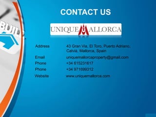 CONTACT US
Address 43 Gran Via, El Toro, Puerto Adriano,
Calvià, Mallorca, Spain
Email uniquemallorcaproperty@gmail.com
Phone +34 615231617
Phone +34 971699312
Website www.uniquemallorca.com
 
