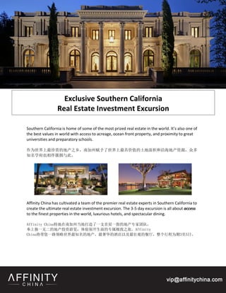 Exclusive Southern California
                 Real Estate Investment Excursion

Southern California is home of some of the most prized real estate in the world. It’s also one of
the best values in world with access to acreage, ocean front property, and proximity to great
universities and preparatory schools.

作为世界上最珍贵的地产之乡，南加州赋予了世界上最具价值的土地面积和沿海地产资源，众多
知名学府也相伴簇拥与此。




Affinity China has cultivated a team of the premier real estate experts in Southern California to
create the ultimate real estate investment excursion. The 3-5 day excursion is all about access
to the finest properties in the world, luxurious hotels, and spectacular dining.

Affinity China特地在南加州当地打造了一支首屈一指的地产专家团队，
奉上独一无二的地产投资游览，体验别开生面的专属极致之旅。Affinity
China将带您一路领略世界最知名的地产、最奢华的酒店以及最壮观的餐厅，整个行程为期3至5日。
 