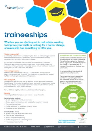 SUPPORTING THE TRAINEE JOURNEY
Each traineeship contract involves a number
of different parties. In addition to the trainee
themselves, the employer, the Registered
Training Organisation, the NSW Department
of Education & Communities and the
Australian Apprenticeships Centre all have
a role to play.
All parties contribute to a robust and
supportive traineeship network.
The primary objective is to ensure that
each trainee successfully completes
their traineeship and has all the support,
guidance and assistance they need
throughout the term of their program.
Trainee
Registered
Training Organisation
(e.g. REINSW)
Employer
Australian
Apprenticeships
Centre
NSW Department
of Education &
Communities
What is a traineeship?
A traineeship is Government funded training that allows an individual to gain practical
experience through workplace employment and complete a formal nationally
recognised training program while obtaining a wage.
It is important to understand that an apprenticeship differs from a traineeship.
Whereas an apprenticeship focuses on trade-based vocational training and runs
over a three to four year period, a traineeship focuses on business-based vocational
training and runs over a one to two year period.
Traineeship programs
REINSW offers traineeships in CPP30211 – Certificate III in Property Services
(Agency), undertaken over 12 months. This qualification includes the units required
by NSW Fair Trading for a Certificate of Registration.
Who is eligible?
Anyone who is of working age may be eligible to apply to become a Government
funded trainee. Whether you are a school-leaver, re-entering the workforce or looking
for a career change, you can apply to become a trainee. You do not need to have
completed the HSC or any other qualification.
For full details on eligibility, visit www.australianapprenticeships.gov.au
Benefits
Traineeships offer both employers and trainees a range of benefits.
Benefits for the employer
•	 Up-skill employees to meet business needs
•	 Receive government incentives (only available for new entrant trainees)
•	 Promote employee loyalty
•	 Provide opportunity for employees to mentor others
•	 Increase workplace productivity
Benefits for the trainee
•	 Achieve a nationally accredited qualification
•	 Learn valuable workplace skills
•	 Receive comprehensive training
•	 Flexible study options to suit learning needs
•	 Increase career opportunities
traineeships
This training is subsidised
by the NSW Government.
Whether you are starting out in real estate, wanting
to improve your skills or looking for a career change,
a traineeship has something to offer you.
RTO Provider
Number: 90117
Real Estate Institute of New South Wales ENROL TODAY (02) 9264 2343 training@reinsw.com.au reinsw.com.au
 