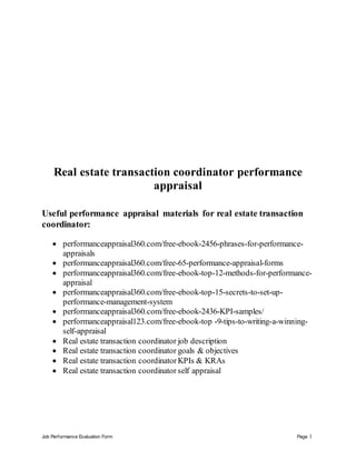 Job Performance Evaluation Form Page 1
Real estate transaction coordinator performance
appraisal
Useful performance appraisal materials for real estate transaction
coordinator:
 performanceappraisal360.com/free-ebook-2456-phrases-for-performance-
appraisals
 performanceappraisal360.com/free-65-performance-appraisal-forms
 performanceappraisal360.com/free-ebook-top-12-methods-for-performance-
appraisal
 performanceappraisal360.com/free-ebook-top-15-secrets-to-set-up-
performance-management-system
 performanceappraisal360.com/free-ebook-2436-KPI-samples/
 performanceappraisal123.com/free-ebook-top -9-tips-to-writing-a-winning-
self-appraisal
 Real estate transaction coordinator job description
 Real estate transaction coordinator goals & objectives
 Real estate transaction coordinator KPIs & KRAs
 Real estate transaction coordinator self appraisal
 