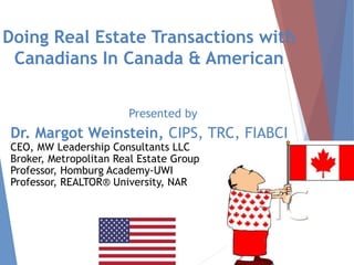 Doing Real Estate Transactions with
Canadians In Canada & American
Presented by
Dr. Margot Weinstein, CIPS, TRC, FIABCI
CEO, MW Leadership Consultants LLC
Broker, Metropolitan Real Estate Group
Professor, Homburg Academy-UWI
Professor, REALTOR® University, NAR
1
 