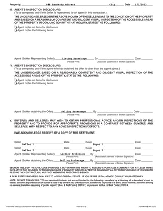 Property: _______________________________________________________________________ Date _______________
                               ### Property Address                        City               1/1/2013

    III. AGENT’S INSPECTION DISCLOSURE:
         (To be completed only if the Seller is represented by an agent in this transaction.)
          THE UNDERSIGNED, BASED ON THE ABOVE INQUIRY OF THE SELLER(S) AS TO THE CONDITION OF THE PROPERTY
          AND BASED ON A REASONABLY COMPETENT AND DILIGENT VISUAL INSPECTION OF THE ACCESSIBLE AREAS
          OF THE PROPERTY IN CONJUNCTION WITH THAT INQUIRY, STATES THE FOLLOWING:
              Agent notes no items for disclosure.
              Agent notes the following items:




          Agent (Broker Representing Seller) ___________________________ By _________________________ Date ________
                                                  Listing Brokerage
                                                                (Please Print)                 (Associate Licensee or Broker Signature)
    IV. AGENT’S INSPECTION DISCLOSURE:
        (To be completed only if the agent who has obtained the offer is other than the agent above.)
          THE UNDERSIGNED, BASED ON A REASONABLY COMPETENT AND DILIGENT VISUAL INSPECTION OF THE
          ACCESSIBLE AREAS OF THE PROPERTY, STATES THE FOLLOWING:
              Agent notes no items for disclosure.
              Agent notes the following items:




          Agent (Broker obtaining the Offer) ___________________________ By _________________________ Date _________
                                                  Selling Brokerage
                                                                (Please Print)                 (Associate Licensee or Broker Signature)

    V.    BUYER(S) AND SELLER(S) MAY WISH TO OBTAIN PROFESSIONAL ADVICE AND/OR INSPECTIONS OF THE
          PROPERTY AND TO PROVIDE FOR APPROPRIATE PROVISIONS IN A CONTRACT BETWEEN BUYER(S) AND
          SELLER(S) WITH RESPECT TO ANY ADVICE/INSPECTIONS/DEFECTS.

          I/WE ACKNOWLEDGE RECEIPT OF A COPY OF THIS STATEMENT.


          Seller _____________________________ Date __________ Buyer _____________________________ Date ________
                   Seller 1                                                                Buyer 1
          Seller _____________________________ Date __________ Buyer _____________________________ Date ________
                   Seller 2                                                                Buyer 2
          Agent (Broker Representing Seller) ________________________ By ____________________________ Date ________
                                                 Listing Brokerage
                                                               (Please Print)                 (Associate Licensee or Broker Signature)
          Agent (Broker obtaining the Offer) _________________________ By ____________________________ Date ________
                                                 Selling Brokerage
                                                               (Please Print)                 (Associate Licensee or Broker Signature)

    SECTION 1102.3 OF THE CIVIL CODE PROVIDES A BUYER WITH THE RIGHT TO RESCIND A PURCHASE CONTRACT FOR AT LEAST THREE
    DAYS AFTER THE DELIVERY OF THIS DISCLOSURE IF DELIVERY OCCURS AFTER THE SIGNING OF AN OFFER TO PURCHASE. IF YOU WISH TO
    RESCIND THE CONTRACT, YOU MUST ACT WITHIN THE PRESCRIBED PERIOD.
    A REAL ESTATE BROKER IS QUALIFIED TO ADVISE ON REAL ESTATE. IF YOU DESIRE LEGAL ADVICE, CONSULT YOUR ATTORNEY.
    NOTE: EXEMPT TRANSFERS (TDS not required) include, but are not limited to, the following: transfers by a fiduciary of a decedent’s trust or
    estate; transfers by foreclosure of trustee’s sale or by deed in lieu of foreclosure; transfers to a spouse or a direct blood relative; transfers among
    co-owners; transfers requiring a “public report” (Bus. & Prof Code § 11018.1) or pursuant to Bus. & Prof Code § 11010.4.




Copyright® 1991-2011 Advanced Real Estate Solutions, Inc.                 Page 3 of 3                                                      Form RTDS Rev 11/11
 