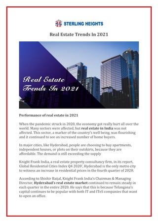 Real Estate Trends In 2021
Performance of real estate in 2021
When the pandemic struck in 2020, the economy got really hurt all over the
world. Many sectors were affected, but real estate in India was not
affected. This sector, a marker of the country’s well being, was flourishing
and it continued to see an increased number of home buyers.
In major cities, like Hyderabad, people are choosing to buy apartments,
independent houses, or plots on their outskirts, because they are
affordable. The demand is still exceeding the supply
Knight Frank India, a real estate property consultancy firm, in its report,
Global Residential Cities Index Q4 2020’, Hyderabad is the only metro city
to witness an increase in residential prices in the fourth quarter of 2020.
According to Shishir Baijal, Knight Frank India’s Chairman & Managing
Director, Hyderabad’s real estate market continued to remain steady in
each quarter in the entire 2020. He says that this is because Telangana’s
capital continues to be popular with both IT and ITeS companies that want
to open an office.
 