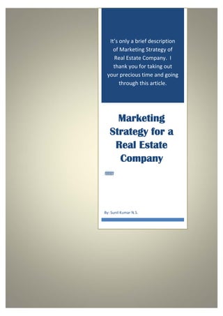  


 

          It’s only a brief description 
            of Marketing Strategy of 
            Real Estate Company.  I 
            thank you for taking out 
         your precious time and going 
               through this article. 




             Marketing
           Strategy for a
            Real Estate
             Company



        By: Sunil Kumar N.S. 




 
 