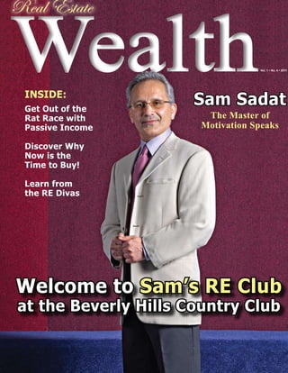 Wealth
Real Estate

                                   Vol. 1 • No. 4 • 2011




 INSIDE:
 Get Out of the
                      Sam Sadat
 Rat Race with          The Master of
 Passive Income        Motivation Speaks

 Discover Why
 Now is the
 Time to Buy!

 Learn from
 the RE Divas




Welcome to Sam’s RE Club
at the Beverly Hills Country Club
 
