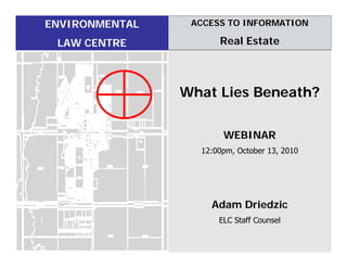 ENVIRONMENTAL    ACCESS TO INFORMATION

 LAW CENTRE           Real Estate



                What Lies Beneath?

                       WEBINAR
                  12:00pm, October 13, 2010




                    Adam Driedzic
                      ELC Staff Counsel
 